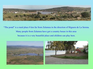 “The pond” is a rural place 8 km far from Zalamea in the direction of Higuera de La Serena.
Many people from Zalamea have got a country house in this area
because it is a very beautiful place and children can play here.
 