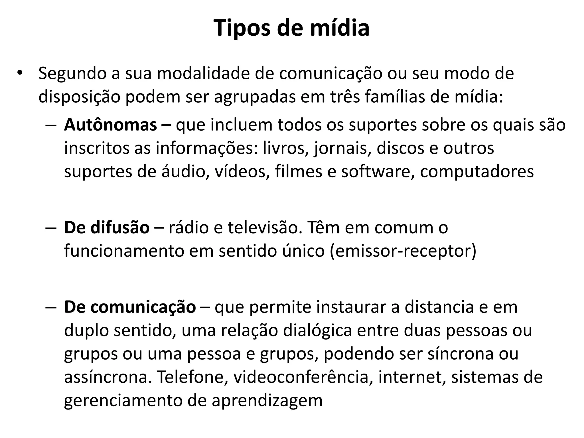 Tipos de mídia
• Segundo a sua modalidade de comunicação ou seu modo de
disposição podem ser agrupadas em três famílias de mídia:
– Autônomas – que incluem todos os suportes sobre os quais são
inscritos as informações: livros, jornais, discos e outros
suportes de áudio, vídeos, filmes e software, computadores
– De difusão – rádio e televisão. Têm em comum o
funcionamento em sentido único (emissor-receptor)
– De comunicação – que permite instaurar a distancia e em
duplo sentido, uma relação dialógica entre duas pessoas ou
grupos ou uma pessoa e grupos, podendo ser síncrona ou
assíncrona. Telefone, videoconferência, internet, sistemas de
gerenciamento de aprendizagem
 