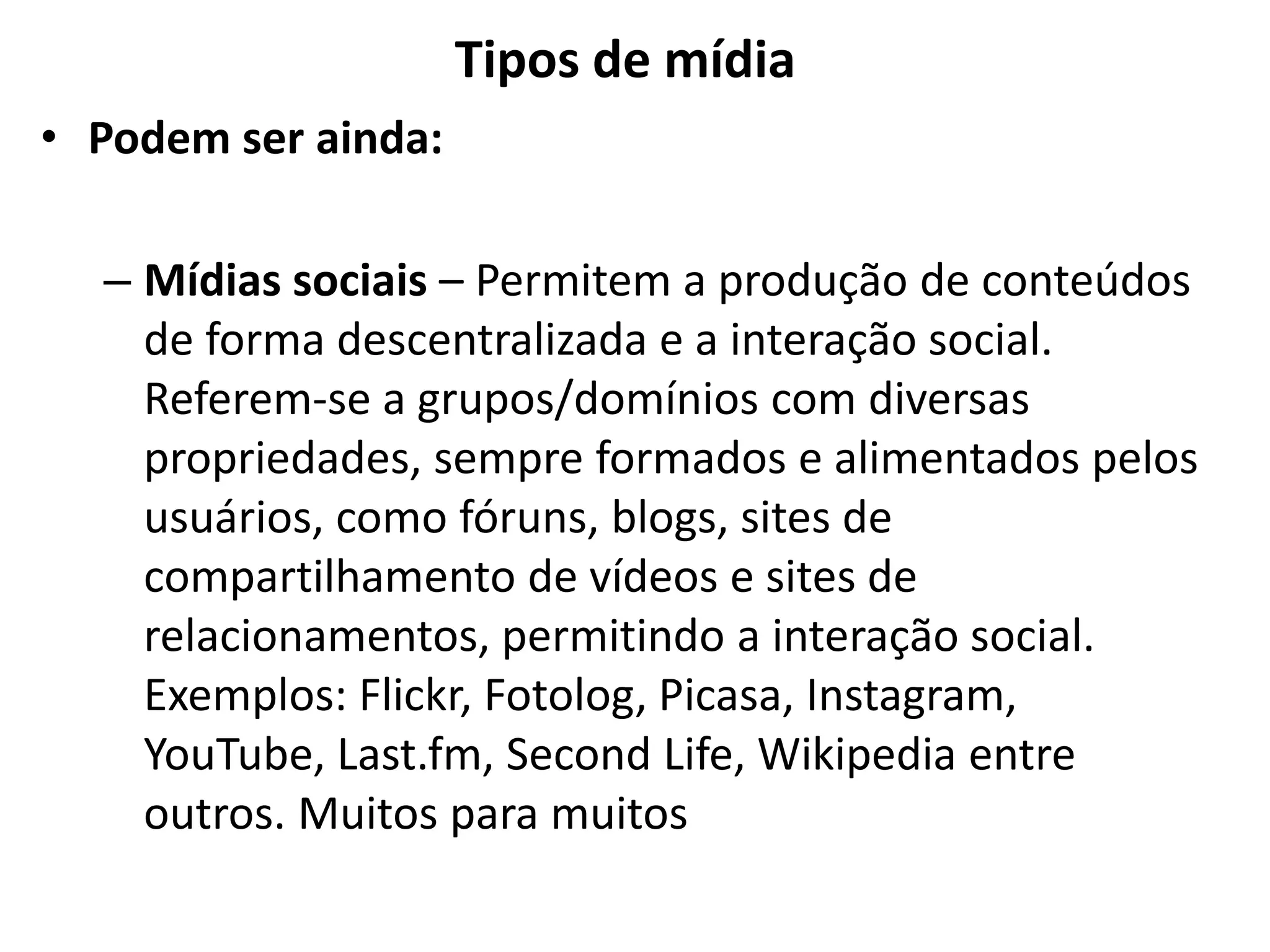 Tipos de mídia
• Podem ser ainda:
– Mídias sociais – Permitem a produção de conteúdos
de forma descentralizada e a interação social.
Referem-se a grupos/domínios com diversas
propriedades, sempre formados e alimentados pelos
usuários, como fóruns, blogs, sites de
compartilhamento de vídeos e sites de
relacionamentos, permitindo a interação social.
Exemplos: Flickr, Fotolog, Picasa, Instagram,
YouTube, Last.fm, Second Life, Wikipedia entre
outros. Muitos para muitos
 
