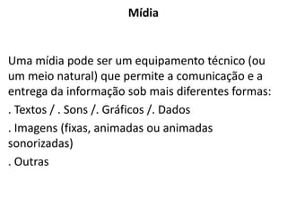 Mídia
Uma mídia pode ser um equipamento técnico (ou
um meio natural) que permite a comunicação e a
entrega da informação sob mais diferentes formas:
. Textos / . Sons /. Gráficos /. Dados
. Imagens (fixas, animadas ou animadas
sonorizadas)
. Outras
 