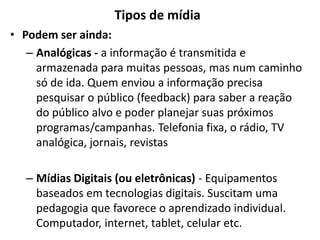 Tipos de mídia
• Podem ser ainda:
– Analógicas - a informação é transmitida e
armazenada para muitas pessoas, mas num caminho
só de ida. Quem enviou a informação precisa
pesquisar o público (feedback) para saber a reação
do público alvo e poder planejar suas próximos
programas/campanhas. Telefonia fixa, o rádio, TV
analógica, jornais, revistas
– Mídias Digitais (ou eletrônicas) - Equipamentos
baseados em tecnologias digitais. Suscitam uma
pedagogia que favorece o aprendizado individual.
Computador, internet, tablet, celular etc.
 