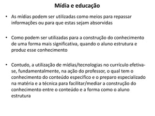 Mídia e educação
• As mídias podem ser utilizadas como meios para repassar
informações ou para que estas sejam absorvidas
• Como podem ser utilizadas para a construção do conhecimento
de uma forma mais significativa, quando o aluno estrutura e
produz esse conhecimento
• Contudo, a utilização de mídias/tecnologias no currículo efetiva-
se, fundamentalmente, na ação do professor, o qual tem o
conhecimento do conteúdo especifico e o preparo especializado
na matéria e a técnica para facilitar/mediar a construção do
conhecimento entre o conteúdo e a forma como o aluno
estrutura
 
