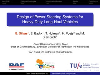 Why SDL? Designed Topologies Optimization Problem Results Conclusions 
Design of Power Steering Systems for 
Heavy-Duty Long-Haul Vehicles 
E. Silvas1, E. Backx1, T. Hofman1, H. Voets2 and M. 
Steinbuch1 
1Control Systems Technology Group 
Dept. of Mechanical Eng., Eindhoven University of Technology, The Netherlands 
2DAF Trucks NV, Eindhoven, The Netherlands 
Emilia Silvas (e.silvas@tue.nl) Multi-level optimal design of HEV 
 