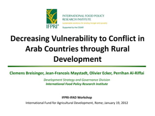 Decreasing Vulnerability to Conflict in
    Arab Countries through Rural
           Development
Clemens Breisinger, Jean-Francois Maystadt, Olivier Ecker, Perrihan Al-Riffai
                     Development Strategy and Governance Division
                      International Food Policy Research Institute


                                  IFPRI-IFAD Workshop
         International Fund for Agricultural Development, Rome; January 19, 2012
 