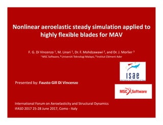 Nonlinear aeroelastic steady simulation applied to
highly flexible blades for MAV
Presented by: Fausto Gill Di Vincenzo
F. G. Di Vincenzo 1, M. Linari 1, Dr. F. Mohdzawawi 2, and Dr. J. Morlier 3
1 MSC Software, 2 Universiti Teknologi Malaysi, 3 Institut Clément Ader
International Forum on Aeroelasticity and Structural Dynamics
IFASD 2017 25-28 June 2017, Como - Italy
 