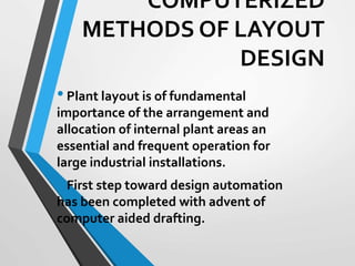 COMPUTERIZED
METHODS OF LAYOUT
DESIGN
•Plant layout is of fundamental
importance of the arrangement and
allocation of internal plant areas an
essential and frequent operation for
large industrial installations.
•First step toward design automation
has been completed with advent of
computer aided drafting.
 