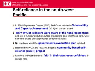 International Federation
of Red Cross and Red Crescent Societies
Self-reliance in the south-west
Pacific
In 2001 Papua-New Guinea (PNG) Red Cross initiated a Vulnerability
and Capacity Assessment (VCA) on Manam Island.
Only 11% of islanders were aware of the risks facing them
and just 6 % knew about resources available to deal with those risks. Over
half were aware of escape routes and pickup points
No one knew what the government’s evacuation plan entailed
Based on the VCA, the PNG-RC began a community-based self-
reliance (CBSR) project
Its aim is to boost islanders’ faith in their own resourcefulness to
reduce risks
 