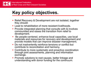 International Federation
of Red Cross and Red Crescent Societies
Key policy objectives.
 Relief Recovery & Development are not isolated, together
they should:
 Lead to rehabilitation of more resistant livelihoods.
 Provide integrated planning that consults with & involves
communities and eases the transition from relief to
development.
 Be people-centered, enhance local capacities, use local
materials and resources for recovery and development and
provide models that can improve disaster management;
 Do not inadvertently reinforce tensions or conflict but
contribute to reconciliation and harmony.
 Contribute to more systematic and proactive coordination
through joint assessments, planning and information
exchange.
 Promote solutions to root causes, better linkage and
understanding with donor funding for the continuum.
 