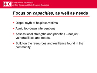 International Federation
of Red Cross and Red Crescent Societies
Focus on capacities, as well as needs
 Dispel myth of helpless victims
 Avoid top-down interventions
 Assess local strengths and priorities – not just
vulnerabilities and needs
 Build on the resources and resilience found in the
community
 