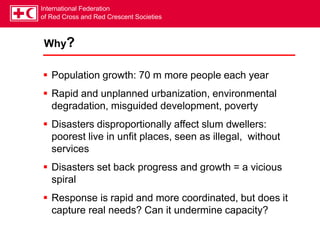 International Federation
of Red Cross and Red Crescent Societies
Why?
 Population growth: 70 m more people each year
 Rapid and unplanned urbanization, environmental
degradation, misguided development, poverty
 Disasters disproportionally affect slum dwellers:
poorest live in unfit places, seen as illegal, without
services
 Disasters set back progress and growth = a vicious
spiral
 Response is rapid and more coordinated, but does it
capture real needs? Can it undermine capacity?
 