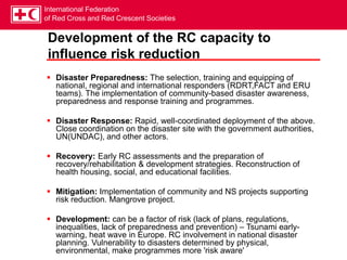 International Federation
of Red Cross and Red Crescent Societies
Development of the RC capacity to
influence risk reduction
 Disaster Preparedness: The selection, training and equipping of
national, regional and international responders (RDRT,FACT and ERU
teams). The implementation of community-based disaster awareness,
preparedness and response training and programmes.
 Disaster Response: Rapid, well-coordinated deployment of the above.
Close coordination on the disaster site with the government authorities,
UN(UNDAC), and other actors.
 Recovery: Early RC assessments and the preparation of
recovery/rehabilitation & development strategies. Reconstruction of
health housing, social, and educational facilities.
 Mitigation: Implementation of community and NS projects supporting
risk reduction. Mangrove project.
 Development: can be a factor of risk (lack of plans, regulations,
inequalities, lack of preparedness and prevention) – Tsunami early-
warning, heat wave in Europe. RC involvement in national disaster
planning. Vulnerability to disasters determined by physical,
environmental, make programmes more 'risk aware'
 