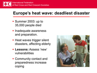 International Federation
of Red Cross and Red Crescent Societies
Europe’s heat wave: deadliest disaster
 Summer 2003: up to
35,000 people died
 Inadequate awareness
and preparation.
 Heat waves trigger silent
disasters, affecting elderly
 Lessons: Assess ‘new’
vulnerabilities
 Community contact and
preparedness increase
coping
 
