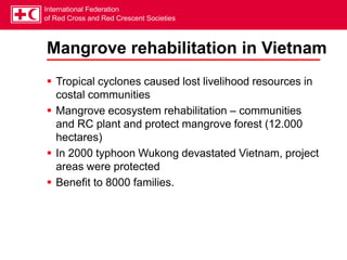 International Federation
of Red Cross and Red Crescent Societies
Mangrove rehabilitation in Vietnam
 Tropical cyclones caused lost livelihood resources in
costal communities
 Mangrove ecosystem rehabilitation – communities
and RC plant and protect mangrove forest (12.000
hectares)
 In 2000 typhoon Wukong devastated Vietnam, project
areas were protected
 Benefit to 8000 families.
 
