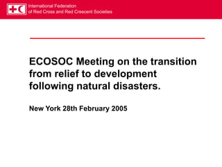 International Federation
of Red Cross and Red Crescent Societies
ECOSOC Meeting on the transition
from relief to development
following natural disasters.
New York 28th February 2005
 