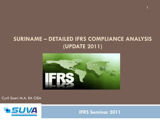 1




       SURINAME – DETAILED IFRS COMPLIANCE ANALYSIS
                      (UPDATE 2011)




Cyril Soeri M.A. RA CISA


                           IFRS Seminar 2011
 