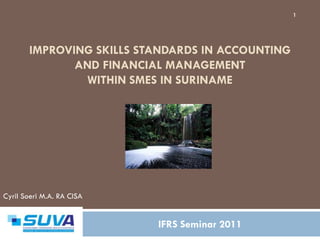 1




       IMPROVING SKILLS STANDARDS IN ACCOUNTING
              AND FINANCIAL MANAGEMENT
               WITHIN SMES IN SURINAME




Cyril Soeri M.A. RA CISA


                           IFRS Seminar 2011
 