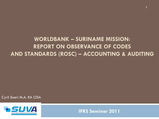 1




            WORLDBANK – SURINAME MISSION:
            REPORT ON OBSERVANCE OF CODES
     AND STANDARDS (ROSC) – ACCOUNTING & AUDITING




Cyril Soeri M.A. RA CISA


                           IFRS Seminar 2011
 