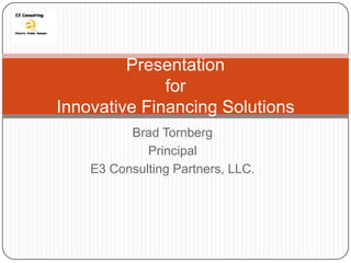 Presentation
              for
Innovative Financing Solutions
          Brad Tornberg
             Principal
    E3 Consulting Partners, LLC.
 