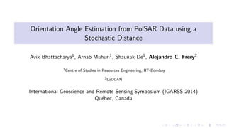 Orientation Angle Estimation from PolSAR Data using a
Stochastic Distance
Avik Bhattacharya1, Arnab Muhuri1, Shaunak De1, Alejandro C. Frery2
1Centre of Studies in Resources Engineering, IIT-Bombay
2LaCCAN
International Geoscience and Remote Sensing Symposium (IGARSS 2014)
Qu´ebec, Canada
 
