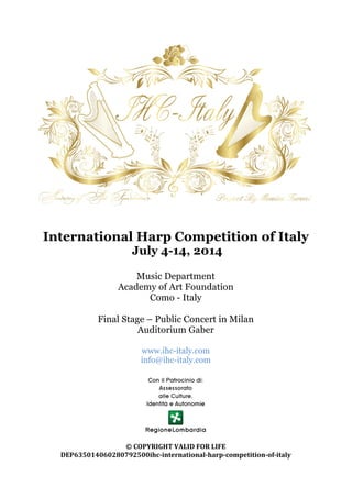  
	
  
	
  
International Harp Competition of Italy
July 4-14, 2014
Music Department
Academy of Art Foundation
Como - Italy
Final Stage – Public Concert in Milan
Auditorium Gaber
www.ihc-italy.com
info@ihc-italy.com
	
  
	
  
©	
  COPYRIGHT	
  VALID	
  FOR	
  LIFE	
  
DEP635014060280792500ihc-­‐international-­‐harp-­‐competition-­‐of-­‐italy	
  
 