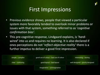 First Impressions
• Previous evidence shows, people that viewed a particular
  system more favorably tended to overlook minor problems or
  issues with that system, something referred to as ‘cognitive
  confirmation bias’.
• This pre-cognitive response, Lindgaard explains, is ‘hard-
  wired’ into us and requires no learning. It is also declared if
  ones perceptions do not ‘reflect objective reality’ there is a
  further impetus to deliver a good first impression.
 