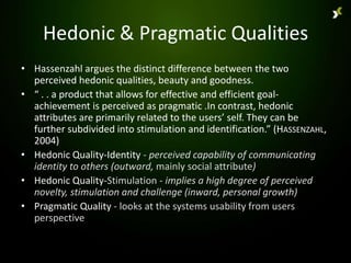 Hedonic & Pragmatic Qualities
• Hassenzahl argues the distinct difference between the two
  perceived hedonic qualities, beauty and goodness.
• “ . . a product that allows for effective and efficient goal-
  achievement is perceived as pragmatic .In contrast, hedonic
  attributes are primarily related to the users’ self. They can be
  further subdivided into stimulation and identification.” (HASSENZAHL,
  2004)
• Hedonic Quality-Identity - perceived capability of communicating
  identity to others (outward, mainly social attribute)
• Hedonic Quality-Stimulation - implies a high degree of perceived
  novelty, stimulation and challenge (inward, personal growth)
• Pragmatic Quality - looks at the systems usability from users
  perspective
 