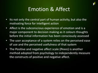 Emotion & Affect
• Its not only the central part of human activity, but also the
  motivating force for intelligent action
• Affect is the subconscious experience of emotion and is a
  major component to decision making as it colours thoughts
  before the initial information has been consciously assessed
• The user acceptance of a system relies on the perceived ease
  of use and the perceived usefulness of that system
• The Positive and negative affect scale (PANAS) is another
  method adopted from psychology to independently measure
  the constructs of positive and negative affect.
 