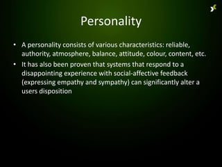 Personality
• A personality consists of various characteristics: reliable,
  authority, atmosphere, balance, attitude, colour, content, etc.
• It has also been proven that systems that respond to a
  disappointing experience with social-affective feedback
  (expressing empathy and sympathy) can significantly alter a
  users disposition
 