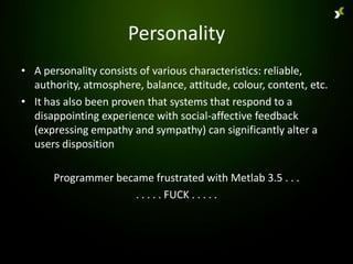 Personality
• A personality consists of various characteristics: reliable,
  authority, atmosphere, balance, attitude, colour, content, etc.
• It has also been proven that systems that respond to a
  disappointing experience with social-affective feedback
  (expressing empathy and sympathy) can significantly alter a
  users disposition

      Programmer became frustrated with Metlab 3.5 . . .
                    . . . . . FUCK . . . . .
 