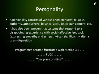 Personality
• A personality consists of various characteristics: reliable,
  authority, atmosphere, balance, attitude, colour, content, etc.
• It has also been proven that systems that respond to a
  disappointing experience with social-affective feedback
  (expressing empathy and sympathy) can significantly alter a
  users disposition

      Programmer became frustrated with Metlab 3.5 . . .
                         . . . . . FUCK . . . . .
              . . . . . Your place or mine? . . . . .
 
