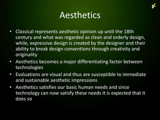 Aesthetics
• Classical represents aesthetic opinion up until the 18th
  century and what was regarded as clean and orderly design,
  while, expressive design is created by the designer and their
  ability to break design conventions through creativity and
  originality
• Aesthetics becomes a major differentiating factor between
  technologies
• Evaluations are visual and thus are susceptible to immediate
  and sustainable aesthetic impressions
• Aesthetics satisfies our basic human needs and since
  technology can now satisfy these needs it is expected that it
  does so
 