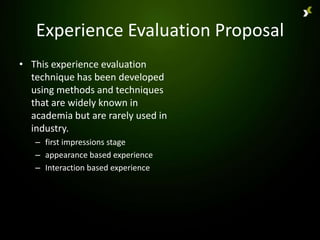 Experience Evaluation Proposal
• This experience evaluation
  technique has been developed
  using methods and techniques
  that are widely known in
  academia but are rarely used in
  industry.
   – first impressions stage
   – appearance based experience
   – Interaction based experience
 
