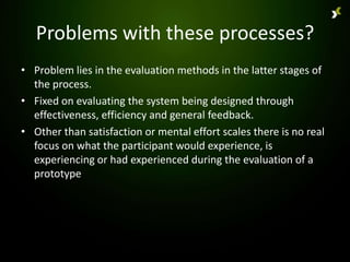 Problems with these processes?
• Problem lies in the evaluation methods in the latter stages of
  the process.
• Fixed on evaluating the system being designed through
  effectiveness, efficiency and general feedback.
• Other than satisfaction or mental effort scales there is no real
  focus on what the participant would experience, is
  experiencing or had experienced during the evaluation of a
  prototype
 