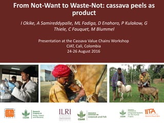 From Not-Want to Waste-Not: cassava peels as
product
I Okike, A Samireddypalle, ML Fadiga, D Enahoro, P Kulakow, G
Thiele, C Fauquet, M Blummel
Presentation at the Cassava Value Chains Workshop
CIAT, Cali, Colombia
24-26 August 2016
 
