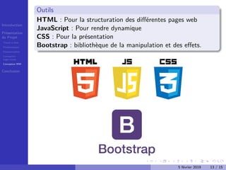 Introduction
Présentation
du Projet
Travail à faire
Problématique
Fonctionnalités
Conception
Logo+icons
Conception IHM
Conclusion
Outils
HTML : Pour la structuration des diﬀérentes pages web
JavaScript : Pour rendre dynamique
CSS : Pour la présentation
Bootstrap : bibliothèque de la manipulation et des eﬀets.
5 février 2019 13 / 15
 