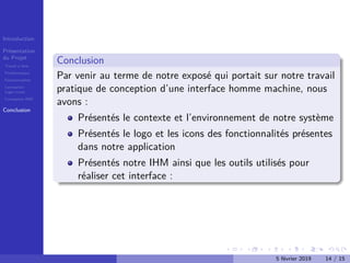 Introduction
Présentation
du Projet
Travail à faire
Problématique
Fonctionnalités
Conception
Logo+icons
Conception IHM
Conclusion
Conclusion
Par venir au terme de notre exposé qui portait sur notre travail
pratique de conception d’une interface homme machine, nous
avons :
Présentés le contexte et l’environnement de notre système
Présentés le logo et les icons des fonctionnalités présentes
dans notre application
Présentés notre IHM ainsi que les outils utilisés pour
réaliser cet interface :
5 février 2019 14 / 15
 
