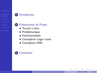 Introduction
Présentation
du Projet
Travail à faire
Problématique
Fonctionnalités
Conception
Logo+icons
Conception IHM
Conclusion
1 Introduction
2 Présentation du Projet
Travail à faire
Problématique
Fonctionnalités
Conception Logo+icons
Conception IHM
3 Conclusion
5 février 2019 2 / 15
 