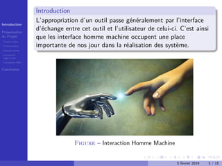 Introduction
Présentation
du Projet
Travail à faire
Problématique
Fonctionnalités
Conception
Logo+icons
Conception IHM
Conclusion
Introduction
L’appropriation d’un outil passe généralement par l’interface
d’échange entre cet outil et l’utilisateur de celui-ci. C’est ainsi
que les interface homme machine occupent une place
importante de nos jour dans la réalisation des système.
Figure – Interaction Homme Machine
5 février 2019 3 / 15
 