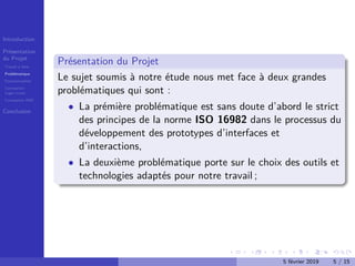 Introduction
Présentation
du Projet
Travail à faire
Problématique
Fonctionnalités
Conception
Logo+icons
Conception IHM
Conclusion
Présentation du Projet
Le sujet soumis à notre étude nous met face à deux grandes
problématiques qui sont :
• La prémière problématique est sans doute d’abord le strict
des principes de la norme ISO 16982 dans le processus du
développement des prototypes d’interfaces et
d’interactions,
• La deuxième problématique porte sur le choix des outils et
technologies adaptés pour notre travail ;
5 février 2019 5 / 15
 