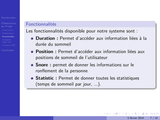Introduction
Présentation
du Projet
Travail à faire
Problématique
Fonctionnalités
Conception
Logo+icons
Conception IHM
Conclusion
Fonctionnalités
Les fonctionnalités disponible pour notre systeme sont :
Duration : Permet d’accéder aux information liées à la
durée du sommeil
Position : Permet d’accéder aux information liées aux
positions de sommeil de l’utilisateur
Snore : permet de donner les informations sur le
ronﬂement de la personne
Statistic : Permet de donner toutes les statistiques
(temps de sommeil par jour, ...).
5 février 2019 7 / 15
 