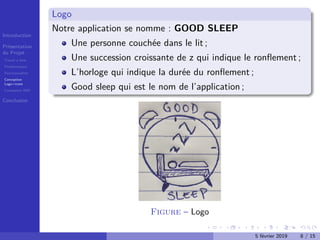 Introduction
Présentation
du Projet
Travail à faire
Problématique
Fonctionnalités
Conception
Logo+icons
Conception IHM
Conclusion
Logo
Notre application se nomme : GOOD SLEEP
Une personne couchée dans le lit ;
Une succession croissante de z qui indique le ronﬂement ;
L’horloge qui indique la durée du ronﬂement ;
Good sleep qui est le nom de l’application ;
Figure – Logo
5 février 2019 8 / 15
 