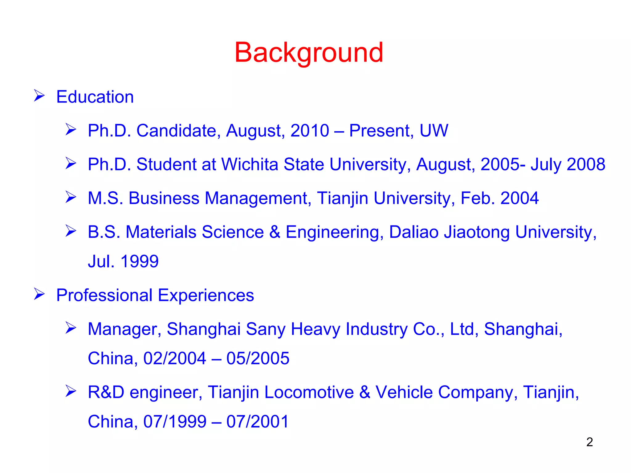 Background Education Ph.D. Candidate, August, 2010 – Present, UW Ph.D. Student at Wichita State University, August, 2005- July 2008 M.S. Business Management, Tianjin University, Feb. 2004 B.S. Materials Science & Engineering, Daliao Jiaotong University, Jul. 1999 Professional Experiences Manager, Shanghai Sany Heavy Industry Co., Ltd, Shanghai, China, 02/2004 – 05/2005 R&D engineer, Tianjin Locomotive & Vehicle Company, Tianjin, China, 07/1999 – 07/2001 