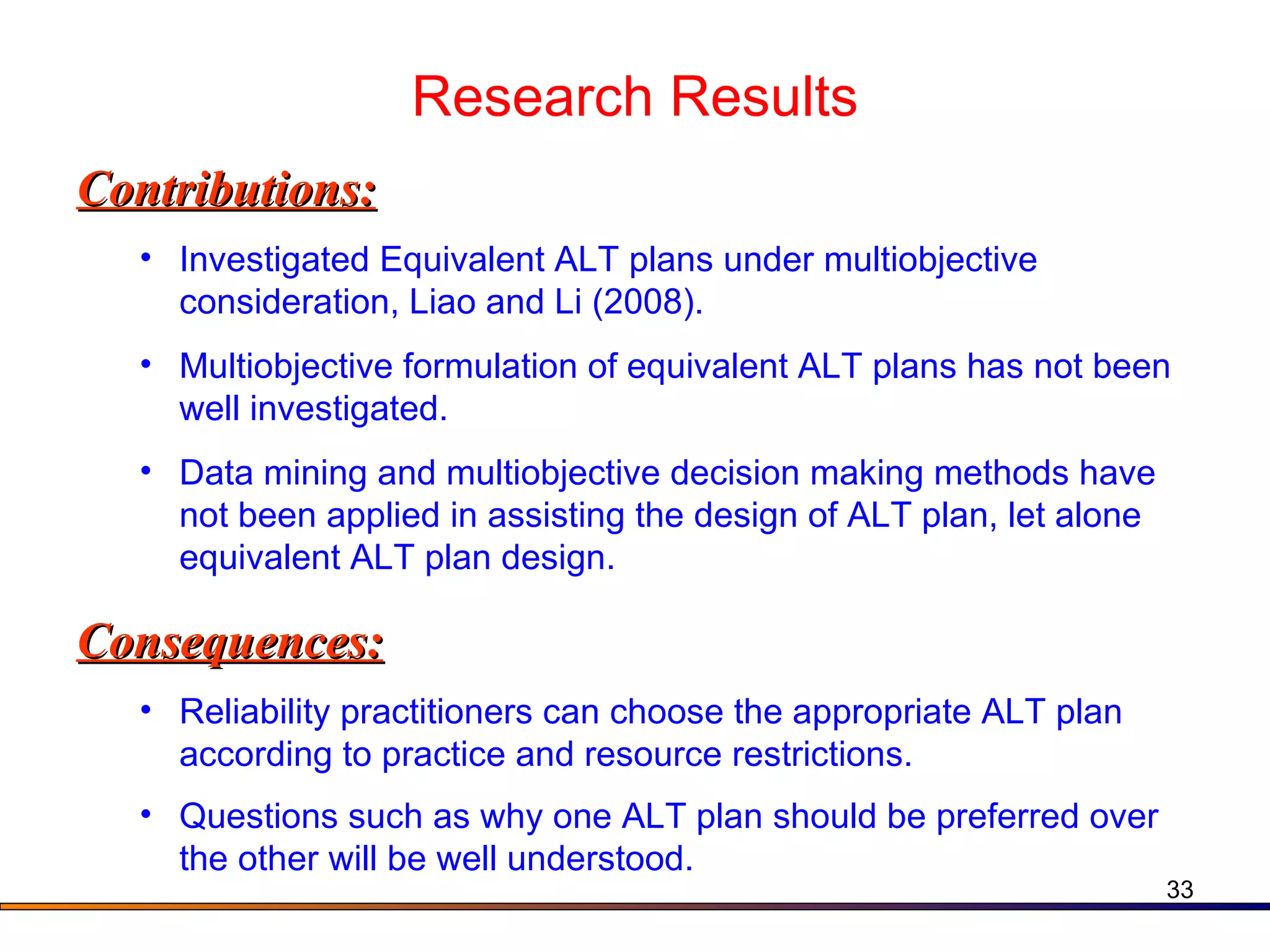 Research Results Contributions: Investigated Equivalent ALT plans under multiobjective consideration, Liao and Li (2008). Multiobjective formulation of equivalent ALT plans has not been well investigated. Data mining and multiobjective decision making methods have not been applied in assisting the design of ALT plan, let alone equivalent ALT plan design. Consequences: Reliability practitioners can choose the appropriate ALT plan according to practice and resource restrictions.  Questions such as why one ALT plan should be preferred over the other will be well understood.   