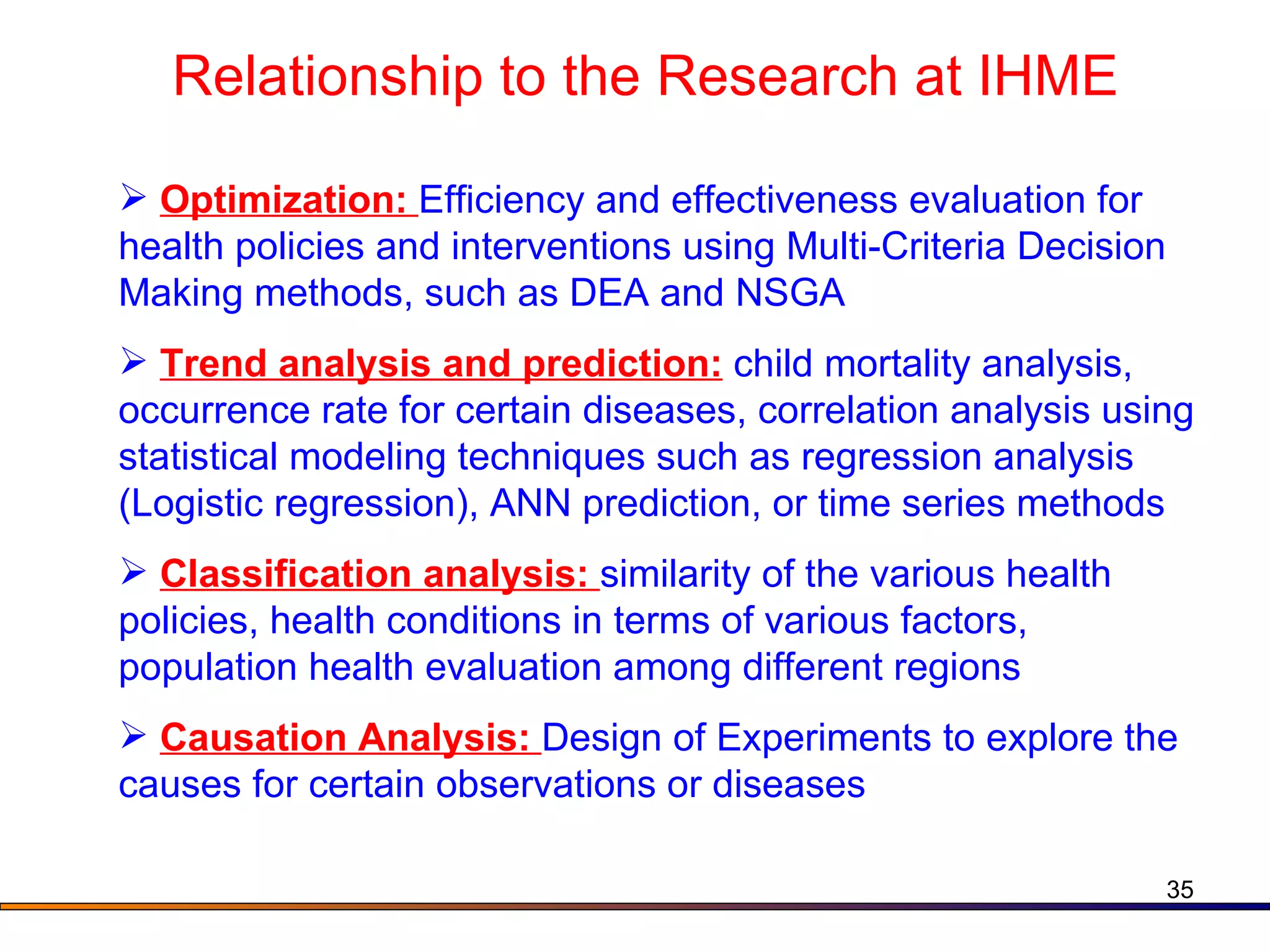 Relationship to the Research at IHME Optimization:  Efficiency and effectiveness evaluation for health policies and interventions using Multi-Criteria Decision Making methods, such as DEA and NSGA Trend analysis and prediction:  child mortality analysis, occurrence rate for certain diseases, correlation analysis using statistical modeling techniques such as regression analysis (Logistic regression), ANN prediction, or time series methods Classification analysis:  similarity of the various health policies, health conditions in terms of various factors, population health evaluation among different regions  Causation Analysis:  Design of Experiments to explore the causes for certain observations or diseases 