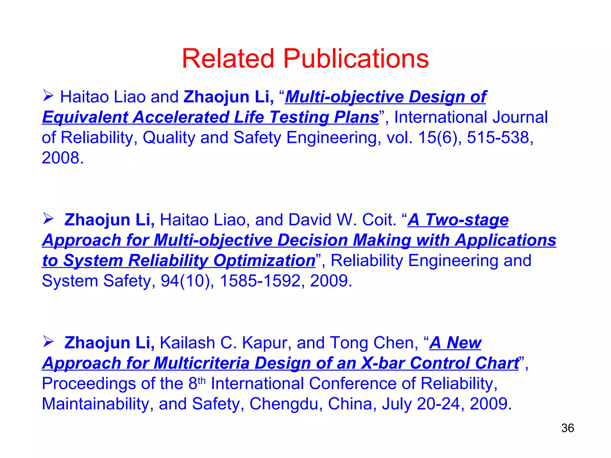 Haitao Liao and  Zhaojun Li,  “ Multi-objective Design of Equivalent Accelerated Life Testing Plans ”, International Journal of Reliability, Quality and Safety Engineering, vol. 15(6), 515-538, 2008. Zhaojun Li,  Haitao Liao, and David W. Coit. “ A Two-stage Approach for Multi-objective Decision Making with Applications to System Reliability Optimization ”, Reliability Engineering and System Safety, 94(10), 1585-1592, 2009.  Zhaojun Li,  Kailash C. Kapur, and Tong Chen, “ A New Approach for Multicriteria Design of an X-bar Control Chart ”,   Proceedings of the 8 th  International Conference of Reliability, Maintainability, and Safety,   Chengdu, China, July 20-24, 2009. Related Publications 