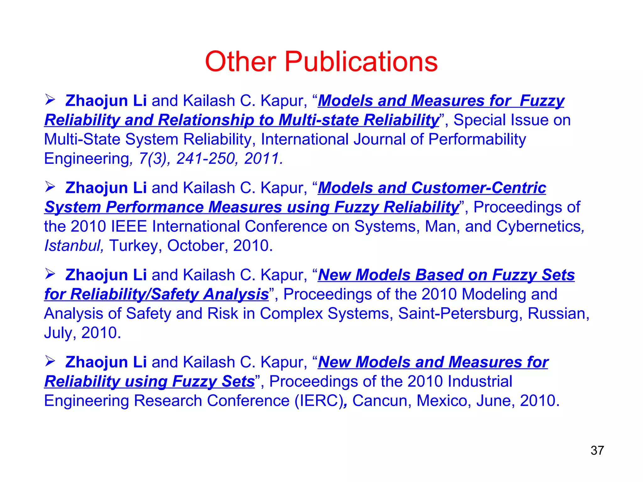 Zhaojun Li  and Kailash C. Kapur, “ Models and Measures for  Fuzzy Reliability and Relationship to Multi-state Reliability ”, Special Issue on Multi-State System Reliability, International Journal of Performability Engineering , 7(3), 241-250, 2011.  Zhaojun Li  and Kailash C. Kapur, “ Models and Customer-Centric System Performance Measures using Fuzzy Reliability ”, Proceedings of the 2010 IEEE International Conference on Systems, Man, and Cybernetics , Istanbul,  Turkey, October, 2010.  Zhaojun Li  and Kailash C. Kapur, “ New Models Based on Fuzzy Sets for Reliability/Safety Analysis ”, Proceedings of the 2010 Modeling and Analysis of Safety and Risk in Complex Systems, Saint-Petersburg, Russian, July, 2010.  Zhaojun Li  and Kailash C. Kapur, “ New Models and Measures for Reliability using Fuzzy Sets ”, Proceedings of the 2010 Industrial Engineering Research Conference (IERC) ,  Cancun, Mexico, June, 2010.  Other Publications 