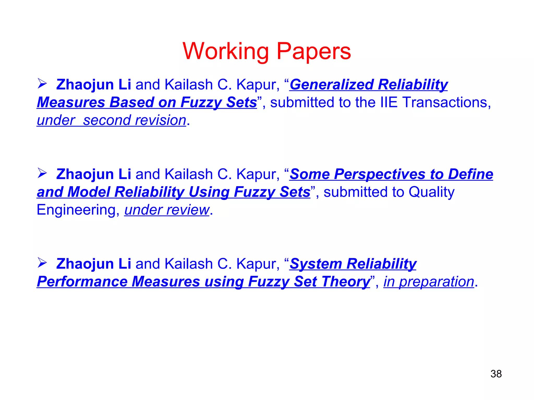 Zhaojun Li  and Kailash C. Kapur, “ Generalized Reliability Measures Based on Fuzzy Sets ”, submitted to the IIE Transactions,  under  second revision . Zhaojun Li  and Kailash C. Kapur, “ Some Perspectives to Define and Model Reliability Using Fuzzy Sets ”, submitted to Quality Engineering,  under review . Zhaojun Li  and Kailash C. Kapur, “ System Reliability Performance Measures using Fuzzy Set Theory ”,  in preparation . Working Papers 