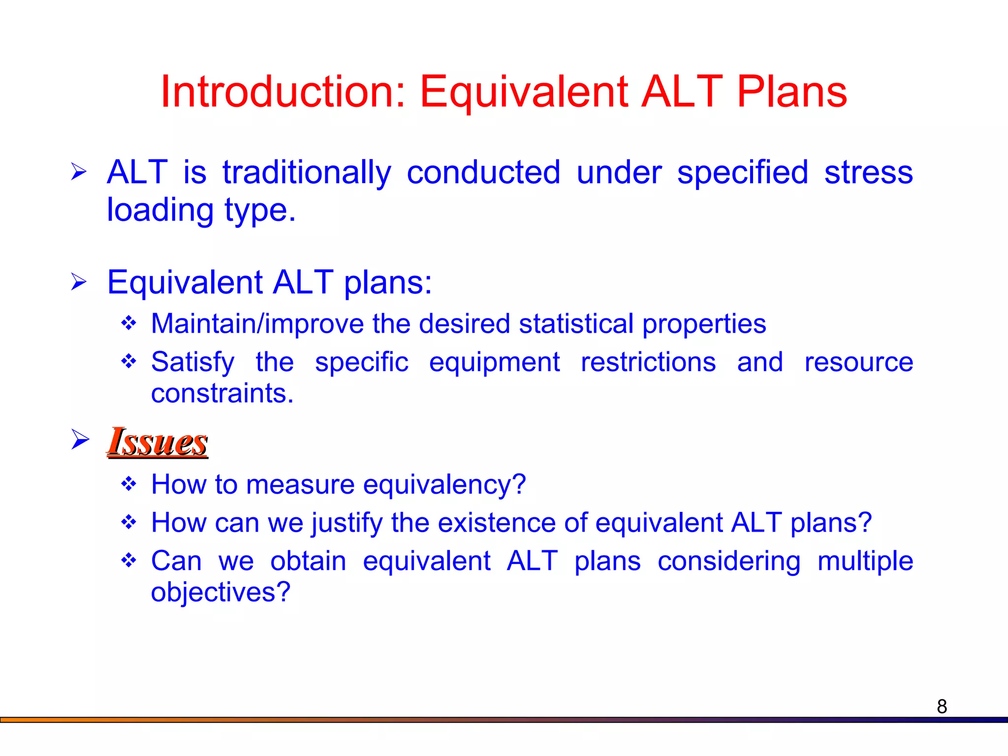 Introduction: Equivalent ALT Plans ALT is traditionally conducted under specified stress loading type.  Equivalent ALT plans: Maintain/improve the desired statistical properties Satisfy the specific equipment restrictions and resource constraints. Issues How to measure equivalency?  How can we justify the existence of equivalent ALT plans? Can we obtain equivalent ALT plans considering multiple objectives?  