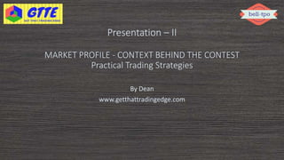 Presentation – II
MARKET PROFILE - CONTEXT BEHIND THE CONTEST
Practical Trading Strategies
By Dean
www.getthattradingedge.com
 