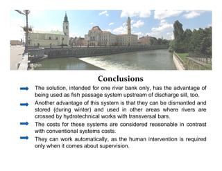 Conclusions 
© Andy Loghin 
The solution, intended for one river bank only, has the advantage of 
being used as fish passage system upstream of discharge sill, too. 
Another advantage of this system is that they can be dismantled and 
stored (during winter) and used in other areas where rivers are 
crossed by hydrotechnical works with transversal bars. 
The costs for these systems are considered reasonable in contrast 
with conventional systems costs. 
They can work automatically, as the human intervention is required 
only when it comes about supervision. 
 